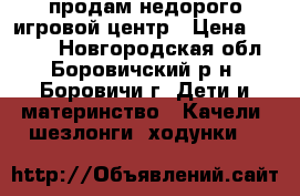 продам недорого игровой центр › Цена ­ 2 500 - Новгородская обл., Боровичский р-н, Боровичи г. Дети и материнство » Качели, шезлонги, ходунки   